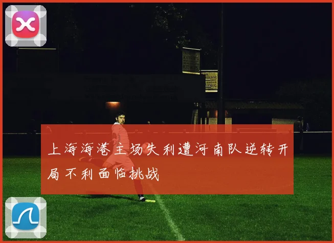 上海海港主场失利遭河南队逆转开局不利面临挑战