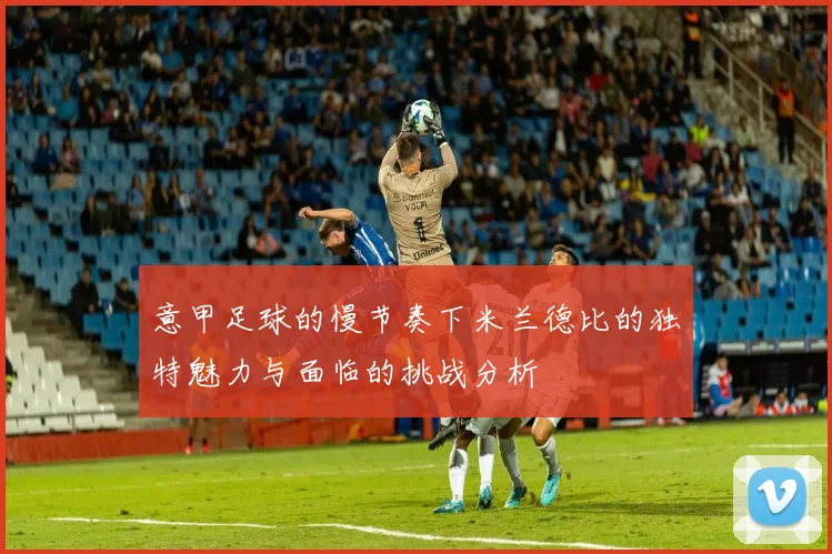 意甲足球的慢节奏下米兰德比的独特魅力与面临的挑战分析