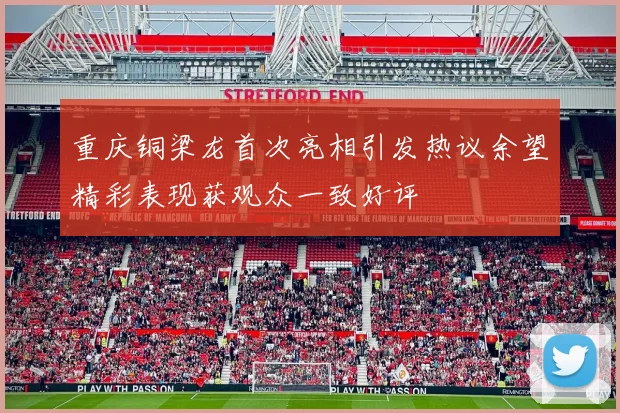 重庆铜梁龙首次亮相引发热议余望精彩表现获观众一致好评