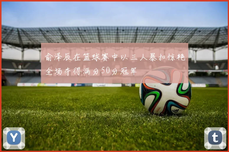 俞泽辰在篮球赛中以三人暴扣惊艳全场夺得满分50分冠军