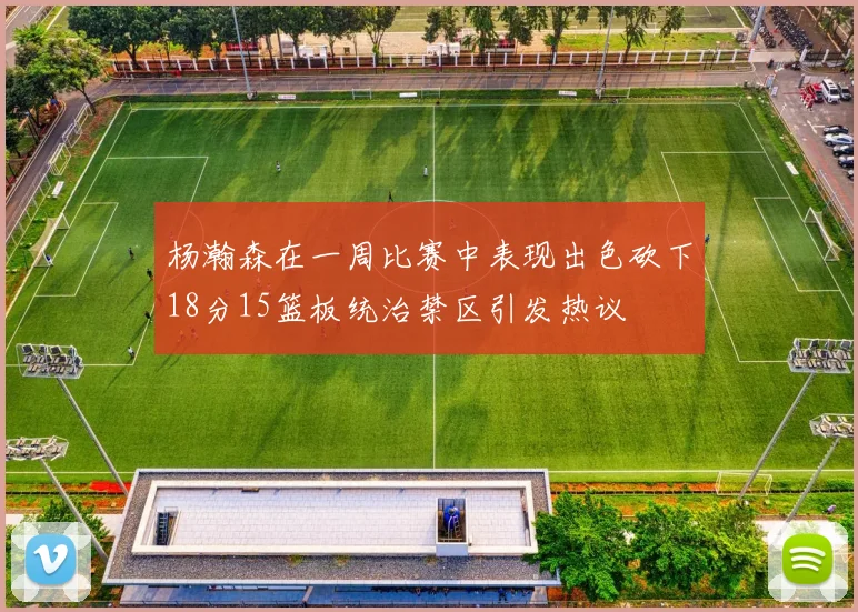 杨瀚森在一周比赛中表现出色砍下18分15篮板统治禁区引发热议